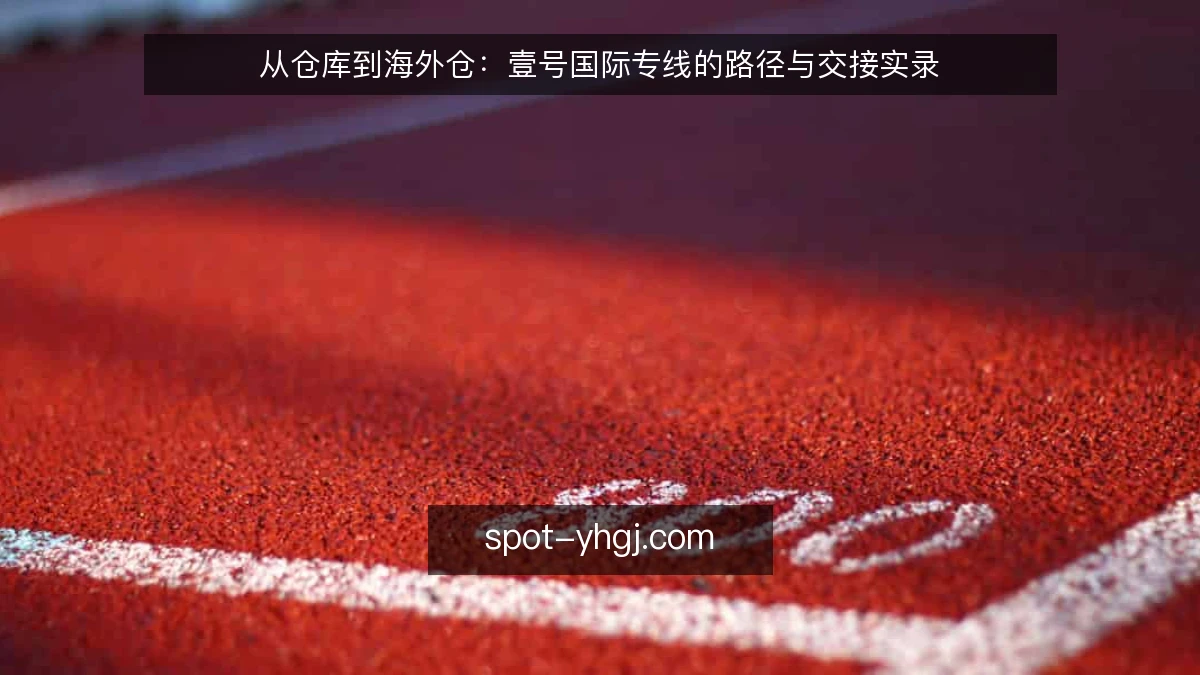 从仓库到海外仓:壹号国际专线的路径与交接实录